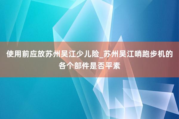 使用前应放苏州吴江少儿险_苏州吴江哨跑步机的各个部件是否平素